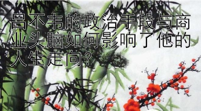 吕不韦的政治手段与商业头脑如何影响了他的人生走向？