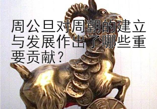 周公旦对周朝的建立与发展作出了哪些重要贡献？